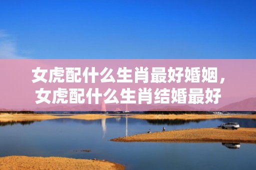 女虎配什么生肖最好婚姻，女虎配什么生肖结婚最好