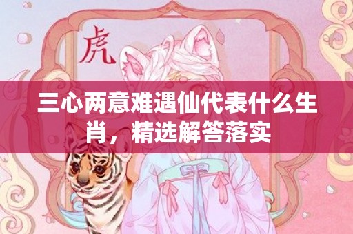 三心两意难遇仙代表什么生肖，精选解答落实