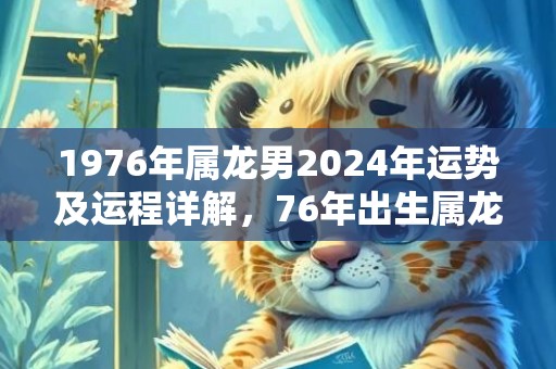 1976年属龙男2024年运势及运程详解，76年出生属龙人2024全年每月运势男性，1976年属龙男2024年运势及运程详解，76年出生属龙人2024全年每月运势男性