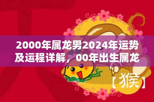 2000年属龙男2024年运势及运程详解，00年出生属龙人2024全年每月运势男性，2000年属龙男2024年运势及运程详解，00年出生属龙人2024全年每月运势男性