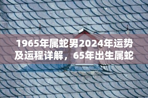 1965年属蛇男2024年运势及运程详解，65年出生属蛇人2024全年每月运势男性，1965年属蛇男2024年运势及运程详解，65年出生属蛇人2024全年每月运势男性
