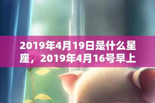 2019年4月19日是什么星座，2019年4月16号早上出生的男孩该如何起名，有哪几种方法？