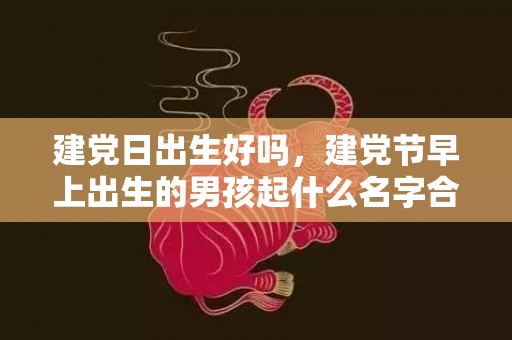 建党日出生好吗，建党节早上出生的男孩起什么名字合适