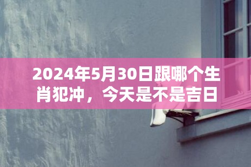 2024年5月30日跟哪个生肖犯冲，今天是不是吉日