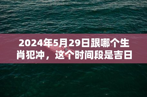 2024年5月29日跟哪个生肖犯冲，这个时间段是吉日吗