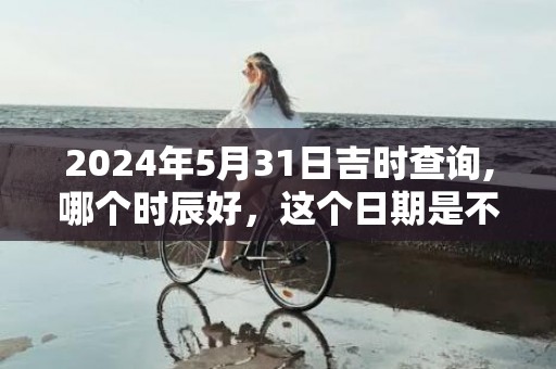 2024年5月31日吉时查询,哪个时辰好，这个日期是不是吉日