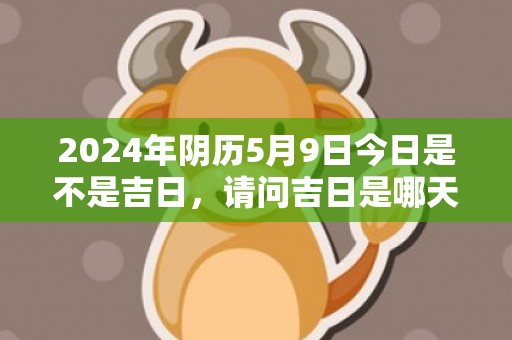2024年阴历5月9日今日是不是吉日，请问吉日是哪天