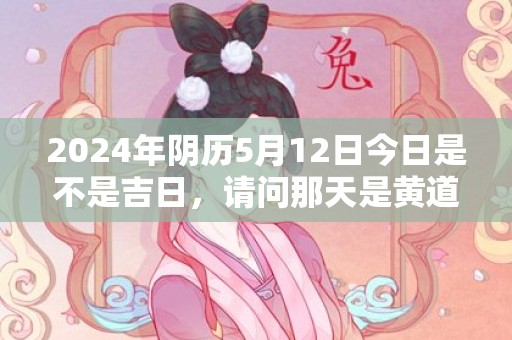 2024年阴历5月12日今日是不是吉日，请问那天是黄道吉日