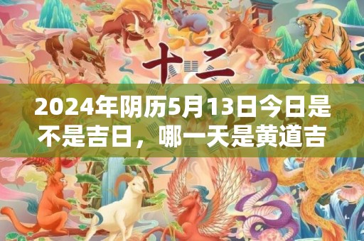 2024年阴历5月13日今日是不是吉日，哪一天是黄道吉日