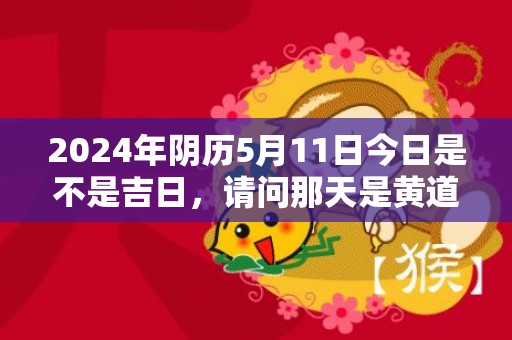 2024年阴历5月11日今日是不是吉日，请问那天是黄道吉日