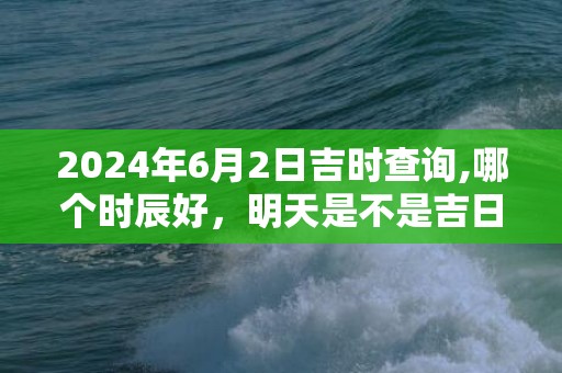 2024年6月2日吉时查询,哪个时辰好，明天是不是吉日