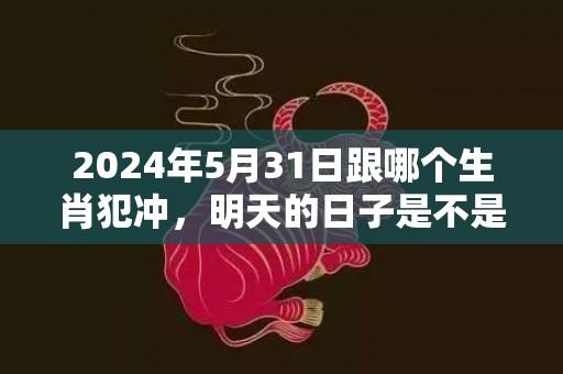 2024年5月31日跟哪个生肖犯冲，明天的日子是不是黄道吉日