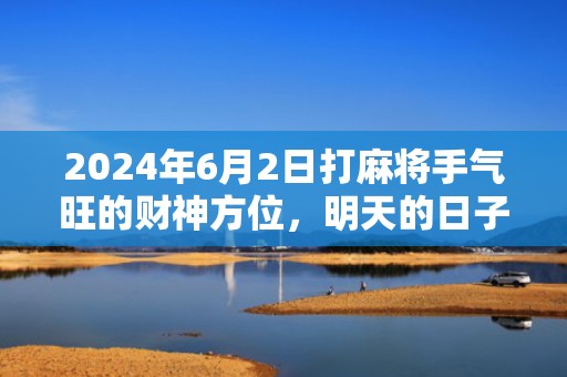 2024年6月2日打麻将手气旺的财神方位，明天的日子是不是黄道吉日