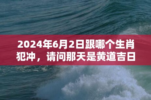 2024年6月2日跟哪个生肖犯冲，请问那天是黄道吉日