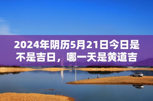 2024年阴历5月21日今日是不是吉日，哪一天是黄道吉日