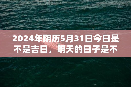 2024年阴历5月31日今日是不是吉日，明天的日子是不是黄道吉日