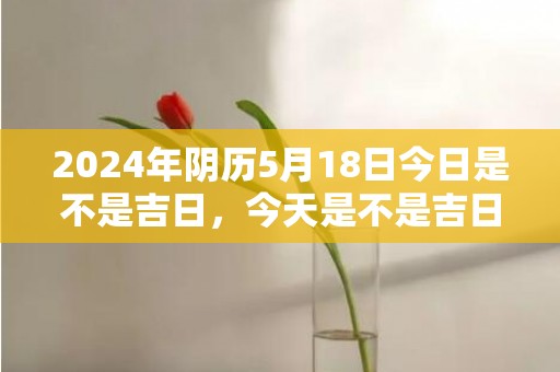 2024年阴历5月18日今日是不是吉日，今天是不是吉日