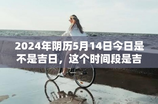 2024年阴历5月14日今日是不是吉日，这个时间段是吉日吗