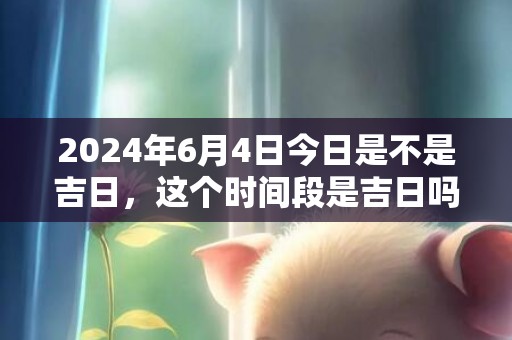 2024年6月4日今日是不是吉日，这个时间段是吉日吗