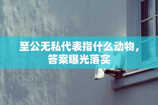 至公无私代表指什么动物，答案曝光落实
