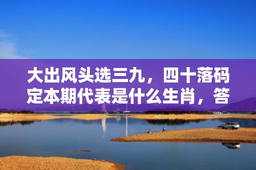 大出风头选三九，四十落码定本期代表是什么生肖，答案曝光落实