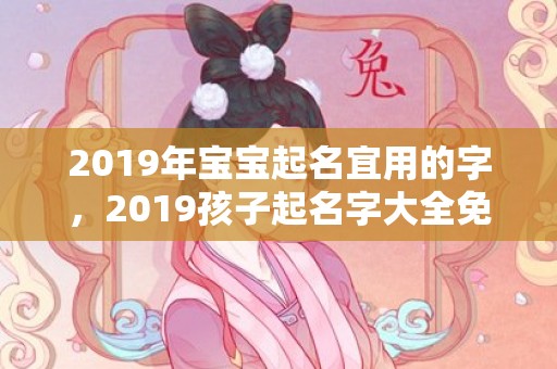 2019年宝宝起名宜用的字，2019孩子起名字大全免费起名，2019年宝宝起名有何讲究？