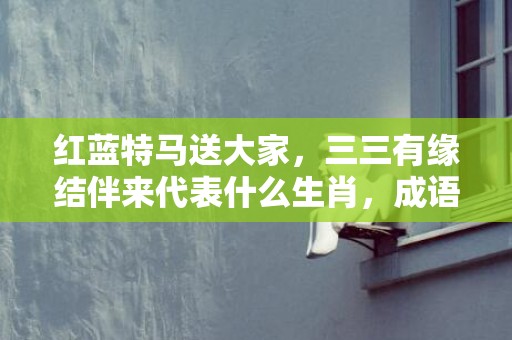 红蓝特马送大家，三三有缘结伴来代表什么生肖，成语解释落实