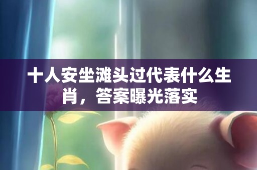 十人安坐滩头过代表什么生肖，答案曝光落实
