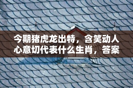 今期猪虎龙出特，含笑动人心意切代表什么生肖，答案曝光落实