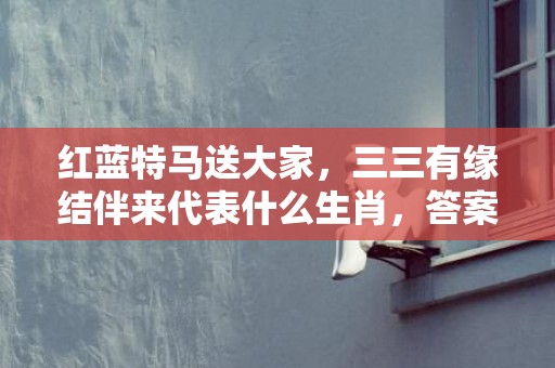 红蓝特马送大家，三三有缘结伴来代表什么生肖，答案曝光落实