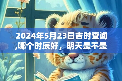 2024年5月23日吉时查询,哪个时辰好，明天是不是吉日