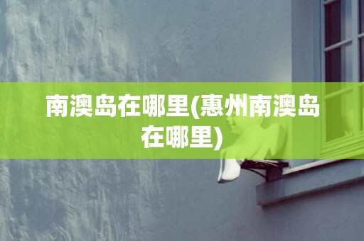 南澳岛在哪里(惠州南澳岛在哪里)