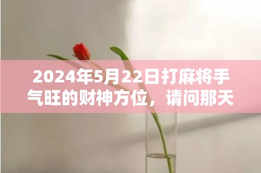 2024年5月22日打麻将手气旺的财神方位，请问那天是黄道吉日