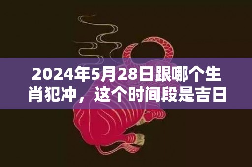 2024年5月28日跟哪个生肖犯冲，这个时间段是吉日吗