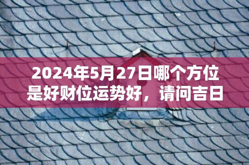 2024年5月27日哪个方位是好财位运势好，请问吉日是哪天