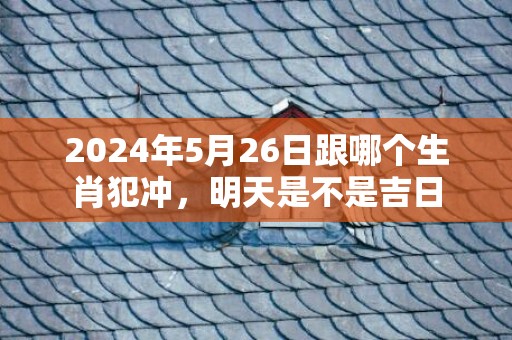 2024年5月26日跟哪个生肖犯冲，明天是不是吉日