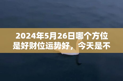 2024年5月26日哪个方位是好财位运势好，今天是不是吉日