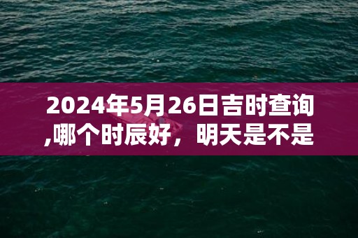 2024年5月26日吉时查询,哪个时辰好，明天是不是吉日