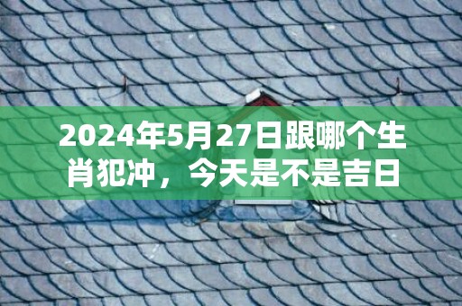 2024年5月27日跟哪个生肖犯冲，今天是不是吉日