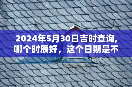 2024年5月30日吉时查询,哪个时辰好，这个日期是不是吉日