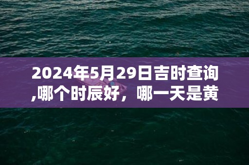 2024年5月29日吉时查询,哪个时辰好，哪一天是黄道吉日