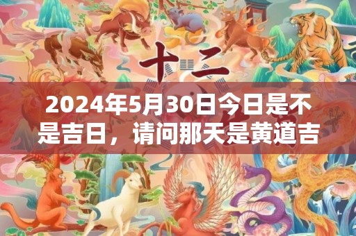 2024年5月30日今日是不是吉日，请问那天是黄道吉日