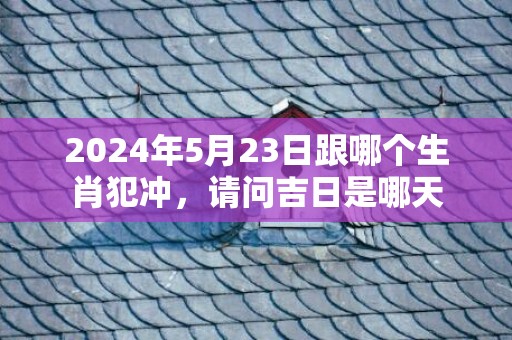 2024年5月23日跟哪个生肖犯冲，请问吉日是哪天
