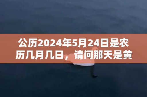 公历2024年5月24日是农历几月几日，请问那天是黄道吉日