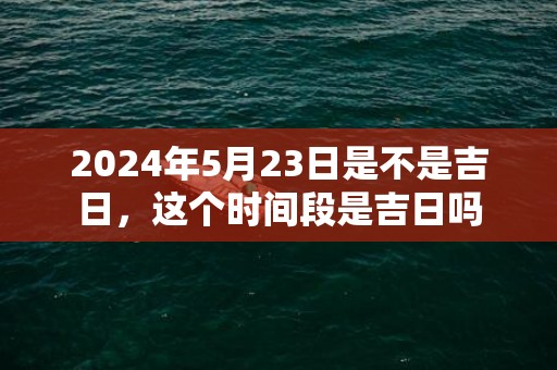2024年5月23日是不是吉日，这个时间段是吉日吗