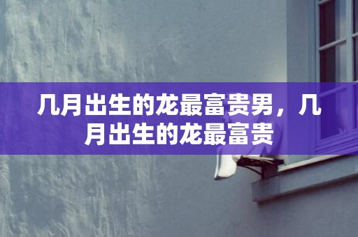 几月出生的龙最富贵男，几月出生的龙最富贵