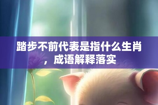踏步不前代表是指什么生肖，成语解释落实