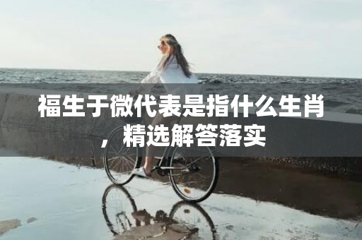 福生于微代表是指什么生肖，精选解答落实