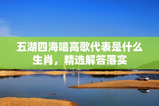 五湖四海唱高歌代表是什么生肖，精选解答落实