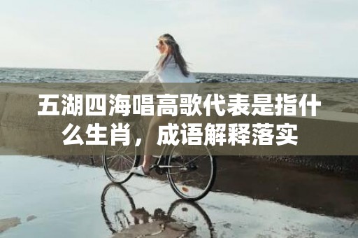 五湖四海唱高歌代表是指什么生肖，成语解释落实